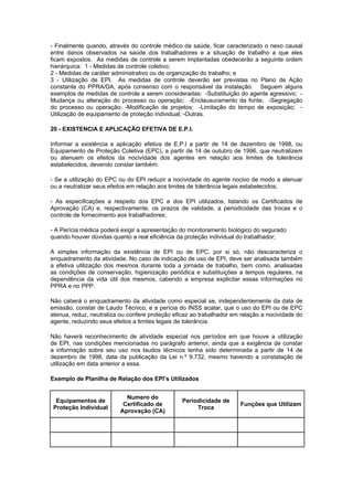 - Finalmente quando, através do controle médico da saúde, ficar caracterizado o nexo causal
entre danos observados na saúde dos trabalhadores e a situação de trabalho a que eles
ficam expostos. As medidas de controle a serem implantadas obedecerão a seguinte ordem
hierárquica: 1 - Medidas de controle coletivo;
2 - Medidas de caráter administrativo ou de organização do trabalho; e
3 - Utilização de EPI. As medidas de controle deverão ser previstas no Plano de Ação
constante do PPRA/DA, após consenso com o responsável da instalação. Seguem alguns
exemplos de medidas de controle a serem consideradas: -Substituição do agente agressivo; -
Mudança ou alteração do processo ou operação; -Enclausuramento da fonte; -Segregação
do processo ou operação; -Modificação de projetos; -Limitação do tempo de exposição; -
Utilização de equipamento de proteção individual; -Outras.
20 - EXISTENCIA E APLICAÇÃO EFETIVA DE E.P.I.
Informar a existência e aplicação efetiva de E.P.I a partir de 14 de dezembro de 1998, ou
Equipamento de Proteção Coletiva (EPC), a partir de 14 de outubro de 1996, que neutralizem
ou atenuem os efeitos da nocividade dos agentes em relação aos limites de tolerância
estabelecidos, devendo constar também:
- Se a utilização do EPC ou do EPI reduzir a nocividade do agente nocivo de modo a atenuar
ou a neutralizar seus efeitos em relação aos limites de tolerância legais estabelecidos;
- As especificações a respeito dos EPC e dos EPI utilizados, listando os Certificados de
Aprovação (CA) e, respectivamente, os prazos de validade, a periodicidade das trocas e o
controle de fornecimento aos trabalhadores;
- A Perícia médica poderá exigir a apresentação do monitoramento biológico do segurado
quando houver dúvidas quanto a real eficiência da proteção individual do trabalhador;
A simples informação da existência de EPI ou de EPC, por si só, não descaracteriza o
enquadramento da atividade. No caso de indicação de uso de EPI, deve ser analisada também
a efetiva utilização dos mesmos durante toda a jornada de trabalho, bem como, analisadas
as condições de conservação, higienização periódica e substituições a tempos regulares, na
dependência da vida útil dos mesmos, cabendo a empresa explicitar essas informações no
PPRA e no PPP.
Não caberá o enquadramento da atividade como especial se, independentemente da data de
emissão, constar de Laudo Técnico, e a perícia do INSS acatar, que o uso do EPI ou de EPC
atenua, reduz, neutraliza ou confere proteção eficaz ao trabalhador em relação a nocividade do
agente, reduzindo seus efeitos a limites legais de tolerância.
Não haverá reconhecimento de atividade especial nos períodos em que houve a utilização
de EPI, nas condições mencionadas no parágrafo anterior, ainda que a exigência de constar
a informação sobre seu uso nos laudos técnicos tenha sido determinada a partir de 14 de
dezembro de 1998, data da publicação da Lei n.º 9.732, mesmo havendo a constatação de
utilização em data anterior a essa.
Exemplo de Planilha de Relação dos EPI’s Utilizados
Equipamentos de
Proteção Individual
Numero do
Certificado de
Aprovação (CA)
Periodicidade de
Troca
Funções que Utilizam
 