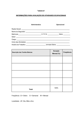 “ANEXO B”
INFORMAÇÕES PARA AVALIAÇÃO DE ATIVIDADES OCUPACIONAIS
Administrativo Operacional
Razão Social: _________________________________________________________
Nome do Segurado: ____________________________________________________
Matrícula:___________________________ C.T.P.S: _____________ Série: ________
Setor: ________________________________________________________________
Cargo: _______________________________________________________________
Início das Atividades: ___________________________________________________
Horário de Trabalho: _______________________ Jornada Diária: ________________
Descrição das Tarefas Básicas
Duração
Mensal (%)
Freqüência
Total
100%
Freqüência : D = Diário S = Semanal M = Mensal
Localidade - UF, Dia, Mês e Ano
 