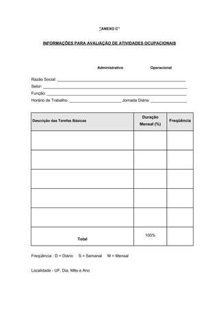 “ANEXO C”
INFORMAÇÕES PARA AVALIAÇÃO DE ATIVIDADES OCUPACIONAIS
Administrativo Operacional
Razão Social: _________________________________________________________
Setor: ________________________________________________________________
Função: ______________________________________________________________
Horário de Trabalho: _______________________ Jornada Diária: ________________
Descrição das Tarefas Básicas
Duração
Mensal (%)
Freqüência
Total
100%
Freqüência : D = Diário S = Semanal M = Mensal
Localidade - UF, Dia, Mês e Ano
 