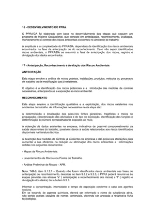 16 - DESENVOLVIMENTO DO PPRA
O PPRA/DA foi elaborado com base no desenvolvimento das etapas que seguem um
programa de Higiene Ocupacional, que consiste em antecipação, reconhecimento, avaliação,
monitoramento e controle dos riscos ambientais existentes no ambiente de trabalho.
A amplitude e a complexidade do PPRA/DA, dependerá da identificação dos riscos ambientais
encontrados na fase da antecipação ou do reconhecimento. Caso não sejam identificados
riscos ambientais, o PPRA/DA se resumirá a fase de antecipação dos riscos, registro e
divulgação dos dados encontrados.
17 - Antecipação, Reconhecimento e Avaliação dos Riscos Ambientais
ANTECIPAÇÃO
Esta etapa envolve a análise de novos projetos, instalações, produtos, métodos ou processos
de trabalho ou de modificação das já existentes.
O objetivo é a identificação dos riscos potenciais e a introdução das medidas de controle
necessárias, antecipando-se a exposição ao risco ambiental.
RECONHECIMENTO
Esta etapa envolve a identificação qualitativa e a explicitação, dos riscos existentes nos
ambientes de trabalho. As informações necessárias nesta etapa são:
A determinação e localização das possíveis fontes geradoras, trajetórias e meios de
propagação, caracterização das atividades e do tipo de exposição, identificação das funções e
determinação do número de trabalhadores expostos ao risco.
A obtenção de dados existentes na empresa, indicativos de possível comprometimento da
saúde decorrentes do trabalho, possíveis danos à saúde relacionados aos riscos identificados
disponíveis na literatura técnica.
A descrição das medidas de controle já existentes na empresa e das possíveis alterações para
aumentar a sua eficiência na redução ou eliminação dos riscos ambientais e informações
obtidas nos seguintes documentos:
- Mapas de Riscos Ambientais.
- Levantamentos de Riscos nos Postos de Trabalho.
- Análise Preliminar de Riscos – APR.
Nota: “NR-9, item 9.1.2.1 – Quando não forem identificados riscos ambientais nas fases de
antecipação ou reconhecimento, descritas no item 9.3.2 e 9.3.3, o PPRA poderá resumir-se às
etapas previstas nas alíneas “a” ( antecipação e reconhecimento dos riscos) e “f” ( registro e
divulgação dos dados) do sub-item 9.3.1.
Informar a concentração, intensidade e tempo de exposição conforme o caso aos agentes
nocivos.
Em se tratando de agentes químicos, deverá ser informado o nome da substância ativa,
não sendo aceitas citações de nomes comerciais, devendo ser anexada a respectiva ficha
toxicológica.
 