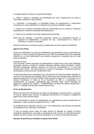A avaliação deverá considerar as seguintes atividades: 
a - Definir e planejar a estratégia de quantificação dos riscos, baseando-se nos dados e 
informações coletados na etapa anterior; 
b - Quantificar a concentração ou intensidade através de equipamentos e instrumentos 
compatíveis aos riscos identificados e utilizando-se de técnicas indicadas a seguir; 
c - Verificar se os valores encontrados estão em conformidade com os Limites de Tolerância 
estabelecidos e o tempo de exposição dos trabalhadores; 
d - Verificar se as medidas de controle implantadas são eficientes. 
Nesta fase de avaliação, é primordial caracterizar, através de metodologias técnicas, à 
exposição de trabalhadores a agentes de risco, considerando-se os Limites de 
Tolerância e o tempo de exposição. 
Deverá ser transcrita a conclusão quanto à caracterização de dano à saúde do trabalhador. 
Agente Físico Ruído 
Devem ser identificados os grupos de trabalhadores que apresentem iguais características de 
exposição, ou seja os grupos homogêneos de risco GHR. As avaliações devem ser realizadas 
cobrindo um ou mais trabalhadores cuja situação correspondia à exposição típica de cada 
grupo considerado. 
Exemplo de Texto: 
A fim de avaliar a efetiva exposição dos trabalhadores ao agente físico ruído, foram realizadas 
dosimetrias durante a jornada de trabalho utilizando dosímetro digital Instrutherm, modelo 
DOS-450, previamente calibrado, operando em circuito de compensação “A”, e circuito de 
resposta lenta “SLOW”, com leitura próxima ao ouvido do empregado, considerando períodos 
de exposição a ruídos contínuos, de diferentes níveis. 
O nível de pressão sonora equivalente (Leq), para período de 8 horas de trabalho calculado de 
acordo com as instruções do dosímetro, será o mesmo que Level Average (Lavg) utilizando os 
seguintes parâmetros: Limite de 85 dB(A) e fator duplicativo de dose (q = 3), de acordo com o 
Decreto Presidencial n.º 4.882 de 18 de Novembro de 2003 e a metodologia e os 
procedimentos de avaliação estabelecidos pela Fundação Jorge Duprat Figueiredo de 
Segurança e Medicina do Trabalho – FUNDACENTRO, na Norma de Higiene Ocupacional – 
NHO 01 – Avaliação da Exposição Ocupacional ao Ruído. 
O Uso do Decibelímetro 
Mesmo não tendo sido identificado nas etapas de antecipação e reconhecimento, a presença 
de nenhum agente nocivo, previsto na legislação previdenciária, foi realizado a avaliação do 
agente físico ruído conforme abaixo: 
Foram identificados os grupos de trabalhadores que apresentavam iguais características de 
exposição, ou seja os grupos homogêneos de risco – GHR. 
As avaliações foram realizadas cobrindo um ou mais trabalhadores cuja situação correspondia 
à exposição típica de cada grupo considerado. 
O nível de pressão sonora médio foi obtido através de utilização de medidor de leitura 
instantânea, decibelímetro, que avaliou a exposição ao ruído contínuo ou intermitente estando 
ajustado de forma a operar no circuito de ponderação “A” e circuito de resposta lenta (slow). 
Exemplo de planilha para avaliação do agente físico Ruído: 
 