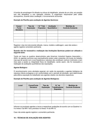 A bomba de amostragem foi afixada na cintura do trabalhador, através de um cinto, em posição 
que não atrapalhou a sua operação rotineira. O engenheiro responsável pela coleta 
acompanhou, durante toda a avaliação, o funcionamento da bomba. 
Exemplo de Planilha para avaliação de Agentes Químicos: 
Causa / 
Fonte 
Geradora 
Tipo de 
Exposição 
N.° Trab. 
Expostos 
Avaliação 
Quantitativa 
Medidas de 
Controle Existente 
Registrar o tipo de instrumental utilizado, marca, modelo e calibragem, caso não exista o 
agente registrar comentário pertinente. 
Quando não for necessária a realização das Avaliações Químicas poderá ser utilizado o 
seguinte texto: 
Tendo por base os quadros desenvolvidos pela American Industrial Hygiene Association – 
AIHA, os agentes químicos que eventualmente podem estar presentes nos locais de trabalho 
mas que de acordo com a sua freqüência e natureza não constituem nenhum incômodo e nem 
risco para a saúde ou integridade física do trabalhador, sendo assim, não foi necessária a 
realização de avaliações quantitativas das exposições. 
Agente Biológico: 
O reconhecimento como atividade especial, em razão da exposição a agentes biológicos de 
natureza infecto-contagiosa e em conformidade com o período de atividade, será determinado 
pela efetiva exposição do trabalhador aos agentes citados nos decretos respectivos. 
Exemplo de Planilha para avaliação de Agentes Biológicos: 
Local Causa/Fonte 
Geradora 
Tipo de 
Exposição 
Informar os prováveis agentes e riscos e respectivas avaliações de acordo com os Quadros I e 
II e Anexo I da NR-7 e/ou previstos no Anexo 14 da NR-15. 
Caso não exista agente registrar o comentário pertinente. 
18 – TÉCNICAS DE AVALIAÇÃO DOS AGENTES 
N.° de 
Trabalhadores 
Expostos 
Medidas de 
Controle Existente 
 