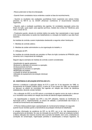 - Riscos potenciais na fase de antecipação 
- Quando forem constatados riscos evidentes a saúde na fase de reconhecimento, 
- Quando os resultados das avaliações quantitativas forem superiores aos valores limites 
previstos na NR-15 ou na ACGIH (American Conference of Governmental Industrial 
Hygienists). 
- Quando, após a avaliação quantitativa dos agentes, for constatada exposição acima dos 
Níveis de ação, quais sejam: para agentes químicos, metade dos Limites de Tolerância; para 
ruído, a dose de 0,5. 
- Finalmente quando, através do controle médico da saúde, ficar caracterizado o nexo causal 
entre danos observados na saúde dos trabalhadores e a situação de trabalho a que eles ficam 
expostos. 
As medidas de controle a serem implantadas obedecerão a seguinte ordem hierárquica: 
1 - Medidas de controle coletivo; 
2 - Medidas de caráter administrativo ou de organização do trabalho; e 
3 - Utilização de EPI. 
As medidas de controle deverão ser previstas no Plano de Ação constante do PPRA/DA, após 
consenso com o responsável da instalação. 
Seguem alguns exemplos de medidas de controle a serem consideradas: 
-Substituição do agente agressivo; 
-Mudança ou alteração do processo ou operação; 
-Enclausuramento da fonte; 
-Segregação do processo ou operação; 
-Modificação de projetos; 
-Limitação do tempo de exposição; 
-Utilização de equipamento de proteção individual; 
-Outras. 
20 - EXISTENCIA E APLICAÇÃO EFETIVA DE E.P.I. 
Informar a existência e aplicação efetiva de E.P.I a partir de 14 de dezembro de 1998, ou 
Equipamento de Proteção Coletiva (EPC), a partir de 14 de outubro de 1996, que neutralizem 
ou atenuem os efeitos da nocividade dos agentes em relação aos limites de tolerância 
estabelecidos, devendo constar também: 
- Se a utilização do EPC ou do EPI reduzir a nocividade do agente nocivo de modo a atenuar 
ou a neutralizar seus efeitos em relação aos limites de tolerância legais estabelecidos; 
- As especificações a respeito dos EPC e dos EPI utilizados, listando os Certificados de 
Aprovação (CA) e, respectivamente, os prazos de validade, a periodicidade das trocas e o 
controle de fornecimento aos trabalhadores; 
- A Perícia médica poderá exigir a apresentação do monitoramento biológico do segurado 
quando houver dúvidas quanto a real eficiência da proteção individual do trabalhador; 
A simples informação da existência de EPI ou de EPC, por si só, não descaracteriza o 
enquadramento da atividade. No caso de indicação de uso de EPI, deve ser analisada também 
a efetiva utilização dos mesmos durante toda a jornada de trabalho, bem como, analisadas as 
condições de conservação, higienização periódica e substituições a tempos regulares, na 
 