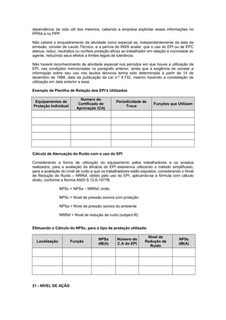 dependência da vida útil dos mesmos, cabendo a empresa explicitar essas informações no 
PPRA e no PPP. 
Não caberá o enquadramento da atividade como especial se, independentemente da data de 
emissão, constar de Laudo Técnico, e a perícia do INSS acatar, que o uso do EPI ou de EPC 
atenua, reduz, neutraliza ou confere proteção eficaz ao trabalhador em relação a nocividade do 
agente, reduzindo seus efeitos a limites legais de tolerância. 
Não haverá reconhecimento de atividade especial nos períodos em que houve a utilização de 
EPI, nas condições mencionadas no parágrafo anterior, ainda que a exigência de constar a 
informação sobre seu uso nos laudos técnicos tenha sido determinada a partir de 14 de 
dezembro de 1998, data da publicação da Lei n.º 9.732, mesmo havendo a constatação de 
utilização em data anterior a essa. 
Exemplo de Planilha de Relação dos EPI’s Utilizados 
Equipamentos de 
Proteção Individual 
Numero do 
Certificado de 
Aprovação (CA) 
Periodicidade de 
Troca Funções que Utilizam 
Cálculo de Atenuação do Ruído com o uso do EPI 
Considerando a forma de utilização do equipamento pelos trabalhadores e os ensaios 
realizados, para a avaliação da eficácia do EPI estaremos utilizando o método simplificado, 
para a avaliação do nível de ruído a que os trabalhadores estão expostos, considerando o Nível 
de Redução de Ruído – NRRsf, obtido pelo uso do EPI, aplicando-se a fórmula com cálculo 
direto, conforme a Norma ANSI S.12.6-1977B. 
NPSc = NPSa – NRRsf, onde: 
NPSc = Nível de pressão sonora com proteção 
NPSa = Nível de pressão sonora do ambiente 
NRRsf = Nível de redução de ruído (subject fit) 
Efetuando o Cálculo do NPSc, para o tipo de proteção utilizada: 
Localização Função NPSa 
dB(A) 
Número do 
C.A do EPI 
Nível de 
Redução de 
Ruído 
NPSc 
dB(A) 
21 - NÍVEL DE AÇÃO 
 