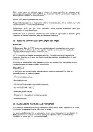Este campo deve ser utilizado para o registro de recomendações de natureza geral, 
adicionalmente aquelas previstas na NR-9, que podem ser importantes dentro do Programa de 
Prevenção de Acidentes do estabelecimento. 
Damos como exemplo os seguintes textos: 
Recomendamos observar as medidas de ação no corpo do Laudo, a fim de controle, no intuito 
de preservarmos a saúde dos trabalhadores. 
Ressaltamos ainda que não foram verificados outros agentes ambientais, além dos 
relacionados no corpo deste laudo. 
Verificamos que os postos de trabalho são bem arejados e organizados e de forma geral 
adequado ao trabalho pretendido, sem problemas de iluminação. 
26 – REGISTRO, MANUTENÇÃO E DIVULGAÇÃO DOS DADOS 
REGISTRO 
O Documento–Base do PPRA deverá ser mantido arquivado no estabelecimento por um 
período mínimo de 20 anos, bem como aqueles inerentes ao tema, tais como os Laudos 
Técnicos de Avaliação de Riscos Ambientais, etc. 
O Documento-Base deve ser apresentado à CIPA – Comissão Interna de Prevenção de 
Acidentes durante uma de suas reuniões, devendo sua cópia ser anexada ao livro de atas 
desta comissão. 
O registro de dados deverá estar sempre disponível aos trabalhadores interessados ou seus 
representantes e para as autoridades competentes. 
DIVULGAÇÃO 
A divulgação dos dados pode ser feita de diversas maneiras dependendo do porte do 
estabelecimento, as mais comuns são: 
- Treinamentos específicos; 
- Reuniões setoriais; 
- Via terminal de vídeo para consulta dos usuários; 
- Reuniões de CIPA e SIPAT; 
- Boletins e jornais internos; 
- Programa de integração de novos empregados; 
- Palestras avulsas. 
27 - PLANEJAMENTO ANUAL, METAS E PRIORIDADES 
São em linhas gerais os resultados que a empresa deseja atingir após a implantação do PPRA, 
conforme o cronograma anual de execuções de ações. 
As recomendações existentes no cronograma devem ser verificadas durante a realização do 
PPRA e indicam um possível caminho a ser traçado, não excluindo a possibilidade da 
existência de outras que não foram mencionadas. 
 