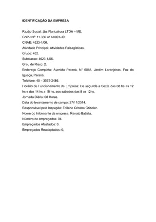 IDENTIFICAÇÃO DA EMPRESA 
Razão Social: Jbs Floriculrura LTDA – ME. 
CNPJ Nº: 11.330.417/0001-39. 
CNAE: 4623-1/06. 
Atividade Principal: Atividades Paisagísticas. 
Grupo: 462. 
Subclasse: 4623-1/06. 
Grau de Risco: 2. 
Endereço Completo: Avenida Paraná, N° 6068, Jardim Laranjeiras, Foz do 
Iguaçu, Paraná. 
Telefone: 45 – 3575-2486. 
Horário de Funcionamento da Empresa: De segunda a Sexta das 08 hs as 12 
hs e das 14 hs a 18 hs, aos sábados das 8 as 12hs. 
Jornada Diária: 08 Horas. 
Data do levantamento de campo: 27/11/2014. 
Responsável pela Inspeção: Edilene Cristina Gribeler. 
Nome do Informante da empresa: Renato Batista. 
Número de empregados: 04. 
Empregados Afastados: 0. 
Empregados Readaptados: 0. 
 
