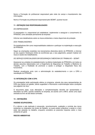 Nome e Formação do profissional responsável pela visita de campo e levantamento das 
informações. 
Nome e Formação do profissional responsável pelo SESMT, quando houver. 
11 - DEFINIÇÃO DAS RESPONSABILIDADES 
DO EMPREGADOR: 
O empregador é o responsável por estabelecer, implementar e assegurar o cumprimento do 
PPRA/DA, como atividade permanente da empresa”. 
Informar aos trabalhadores sobre os riscos ambientais e meios disponíveis de proteção. 
DOS TRABALHADORES: 
Os trabalhadores têm como responsabilidade colaborar e participar na implantação e execução 
do PPRA/DA. 
Seguir as orientações recebidas nos treinamentos oferecidos dentro do PPRA/DA; e informar 
ao seu superior hierárquico direto as ocorrências que, a seu julgamento, possam implicar em 
riscos à saúde dos trabalhadores. 
DO SERVIÇO ESPECIALIZADO EM SEGURANÇA E MEDICINA DO TRABALHO – SESMT: 
Assessorar as unidades do estabelecimento na efetiva implantação do PPRA/DA e em todos os 
demais assuntos relacionados com a Engenharia de Segurança do Trabalho e Medicina do 
Trabalho, com a finalidade de promover a saúde e proteger a integridade física dos 
funcionários. 
Realizar anualmente junto com a administração do estabelecimento e com a CIPA a 
reavaliação do PPRA/DA. 
12- INTEGRAÇÃO COM A CIPA 
Os empregados terão participação efetiva no programa, através dos seus representantes da 
CIPA que estiver em gestão, dando sugestões e informando a administração sobre condições 
que julgarem de risco. 
O documento base, suas alterações e complementações deverão ser apresentados e 
discutidos na CIPA, quando existente na empresa, de acordo com a NR-5, sendo uma cópia 
anexada ao livro de ata dessa comissão. 
13 – DEFINIÇÕES 
HIGIENE OCUPACIONAL 
É a ciência e arte dedicada à prevenção, reconhecimento, avaliação e controle dos riscos 
existentes ou originados nos locais de trabalho, os quais podem prejudicar a saúde e o bem 
estar das pessoas no trabalho, enquanto considera os possíveis impactos sobre o meio 
ambiente em geral. 
RISCOS AMBIENTAIS 
 