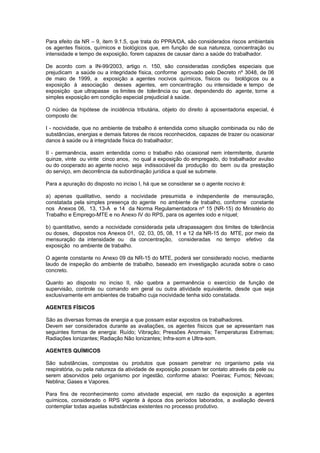Para efeito da NR – 9, item 9.1.5, que trata do PPRA/DA, são considerados riscos ambientais 
os agentes físicos, químicos e biológicos que, em função de sua natureza, concentração ou 
intensidade e tempo de exposição, forem capazes de causar dano a saúde do trabalhador. 
De acordo com a IN-99/2003, artigo n. 150, são consideradas condições especiais que 
prejudicam a saúde ou a integridade física, conforme aprovado pelo Decreto nº 3048, de 06 
de maio de 1999, a exposição a agentes nocivos químicos, físicos ou biológicos ou a 
exposição à associação desses agentes, em concentração ou intensidade e tempo de 
exposição que ultrapasse os limites de tolerância ou que, dependendo do agente, torne a 
simples exposição em condição especial prejudicial à saúde. 
O núcleo da hipótese de incidência tributária, objeto do direito à aposentadoria especial, é 
composto de: 
I - nocividade, que no ambiente de trabalho é entendida como situação combinada ou não de 
substâncias, energias e demais fatores de riscos reconhecidos, capazes de trazer ou ocasionar 
danos à saúde ou à integridade física do trabalhador; 
II - permanência, assim entendida como o trabalho não ocasional nem intermitente, durante 
quinze, vinte ou vinte cinco anos, no qual a exposição do empregado, do trabalhador avulso 
ou do cooperado ao agente nocivo seja indissociável da produção do bem ou da prestação 
do serviço, em decorrência da subordinação jurídica a qual se submete. 
Para a apuração do disposto no inciso I, há que se considerar se o agente nocivo é: 
a) apenas qualitativo, sendo a nocividade presumida e independente de mensuração, 
constatada pela simples presença do agente no ambiente de trabalho, conforme constante 
nos Anexos 06, 13, 13-A e 14 da Norma Regulamentadora nº 15 (NR-15) do Ministério do 
Trabalho e Emprego-MTE e no Anexo IV do RPS, para os agentes iodo e níquel; 
b) quantitativo, sendo a nocividade considerada pela ultrapassagem dos limites de tolerância 
ou doses, dispostos nos Anexos 01, 02, 03, 05, 08, 11 e 12 da NR-15 do MTE, por meio da 
mensuração da intensidade ou da concentração, consideradas no tempo efetivo da 
exposição no ambiente de trabalho. 
O agente constante no Anexo 09 da NR-15 do MTE, poderá ser considerado nocivo, mediante 
laudo de inspeção do ambiente de trabalho, baseado em investigação acurada sobre o caso 
concreto. 
Quanto ao disposto no inciso II, não quebra a permanência o exercício de função de 
supervisão, controle ou comando em geral ou outra atividade equivalente, desde que seja 
exclusivamente em ambientes de trabalho cuja nocividade tenha sido constatada. 
AGENTES FÍSICOS 
São as diversas formas de energia a que possam estar expostos os trabalhadores. 
Devem ser considerados durante as avaliações, os agentes físicos que se apresentam nas 
seguintes formas de energia: Ruído; Vibração; Pressões Anormais; Temperaturas Extremas; 
Radiações Ionizantes; Radiação Não Ionizantes; Infra-som e Ultra-som. 
AGENTES QUÍMICOS 
São substâncias, compostas ou produtos que possam penetrar no organismo pela via 
respiratória, ou pela natureza da atividade de exposição possam ter contato através da pele ou 
serem absorvidos pelo organismo por ingestão, conforme abaixo: Poeiras; Fumos; Névoas; 
Neblina; Gases e Vapores. 
Para fins de reconhecimento como atividade especial, em razão da exposição a agentes 
químicos, considerado o RPS vigente à época dos períodos laborados, a avaliação deverá 
contemplar todas aquelas substâncias existentes no processo produtivo. 
 
