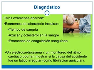 Diagnóstico
Otros exámenes abarcan:
•Examenes de laboratorio incluiran:
•Tiempo de sangria
•Azucar y colesterol en la sangre
•Examenes de coagulación sanguínea
!
•Un electrocardiograma y un monitoreo del ritmo
cardiaco podrían mostrar si la causa del accidente
fue un latido irregular (como fibrilacion auricular).
 