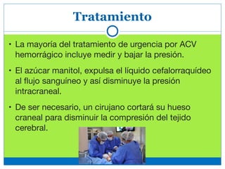 Tratamiento
• La mayoría del tratamiento de urgencia por ACV
hemorrágico incluye medir y bajar la presión.

• El azúcar manitol, expulsa el líquido cefalorraquídeo
al ﬂujo sanguíneo y así disminuye la presión
intracraneal. 

• De ser necesario, un cirujano cortará su hueso
craneal para disminuir la compresión del tejido
cerebral.
 