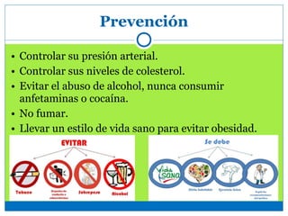 Prevención
• Controlar su presión arterial.
• Controlar sus niveles de colesterol.
• Evitar el abuso de alcohol, nunca consumir
anfetaminas o cocaína.
• No fumar.
• Llevar un estilo de vida sano para evitar obesidad.
 