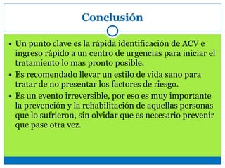 Conclusión
• Un punto clave es la rápida identificación de ACV e
ingreso rápido a un centro de urgencias para iniciar el
tratamiento lo mas pronto posible.
• Es recomendado llevar un estilo de vida sano para
tratar de no presentar los factores de riesgo.
• Es un evento irreversible, por eso es muy importante
la prevención y la rehabilitación de aquellas personas
que lo sufrieron, sin olvidar que es necesario prevenir
que pase otra vez.
 