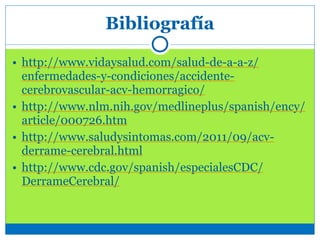 Bibliografía
• http://www.vidaysalud.com/salud-de-a-a-z/
enfermedades-y-condiciones/accidente-
cerebrovascular-acv-hemorragico/
• http://www.nlm.nih.gov/medlineplus/spanish/ency/
article/000726.htm
• http://www.saludysintomas.com/2011/09/acv-
derrame-cerebral.html
• http://www.cdc.gov/spanish/especialesCDC/
DerrameCerebral/
 