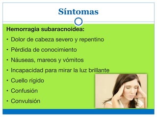 Síntomas
Hemorragia subaracnoidea: 

• Dolor de cabeza severo y repentino

• Pérdida de conocimiento

• Náuseas, mareos y vómitos

• Incapacidad para mirar la luz brillante

• Cuello rígido

• Confusión

• Convulsión
 