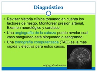 Diagnóstico
• Revisar historia clínica tomando en cuenta los
factores de riesgo. Monitorear presión arterial.
Examen neurológico y cardiaco.
• Una angiografía de la cabeza puede revelar cual
vaso sanguíneo está bloqueado o sangrando.
• Una tomografía computarizada (TAC) es la mas
rapida y efectiva para estos casos.
Angiografia de cabeza
 
