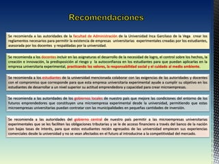 Se recomienda a los docentes incluir en las asignaturas el desarrollo de la necesidad de logro, el control sobre los hechos, la
creación e innovación, la predisposición al riesgo y la autoconfianza en los estudiantes para que puedan aplicarlas en la
empresa universitaria experimental, practicando los valores, la responsabilidad social y el cuidado al medio ambiente.
Se recomienda a las autoridades de la facultad de Administración de la Universidad Inca Garcilaso de la Vega crear los
reglamentos necesarios para permitir la existencia de empresas universitarias experimentales creadas por los estudiantes,
asesorada por los docentes y respaldadas por la universidad.
Se recomienda a los estudiantes de la universidad mencionada colaborar con las exigencias de las autoridades y docentes
con el compromiso que corresponde para que esta empresa universitaria experimental ayude a cumplir su objetivo en los
estudiantes de desarrollar a un nivel superior su actitud emprendedora y capacidad para crear microempresas.
Se recomienda a las autoridades de los gobiernos locales de nuestro país que mejore las condiciones del entorno de los
futuros emprendedores que constituyen una microempresa experimental desde la universidad, permitiendo que estas
microempresas universitarias puedan contratar con las municipalidades en pequeñas cantidades de inversión.
Se recomienda a las autoridades del gobierno central de nuestro país permitir a las microempresas universitarias
experimentales que se les faciliten las obligaciones tributarias y se le de acceso financiero a través del banco de la nación
con bajas tasas de interés, para que estos estudiantes recién egresados de las universidad empiecen sus experiencias
comerciales desde la universidad y no se vean afectados en el futuro al introducirse a la competitividad del mercado.
 