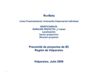 Precomité de proyectos de IEI Región de Valparaíso Valparaíso, Julio 2009 RcvBeta Línea Financiamiento: Innovación Empresarial Individual BENEFICIARIA/O: DURACIÓN PROYECTO: ¿? meses Localización: Sector productivo: Director proyecto: 