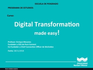 Digital	
  Transforma/on	
  
made	
  easy!	
  
ESCUELA	
  DE	
  POSGRADO	
  
Profesor:	
  Enrique	
  Mesones	
  
Fundador	
  y	
  CEO	
  de	
  Perú	
  Connect	
  
Co-­‐Fundador	
  y	
  Chief	
  Connec/on	
  Oﬃcer	
  de	
  We2video	
  
	
  
Fecha:	
  28/11/2018	
  
Curso:	
  	
  
PROGRAMA	
  DE	
  ESTUDIOS:	
  	
  	
  
 