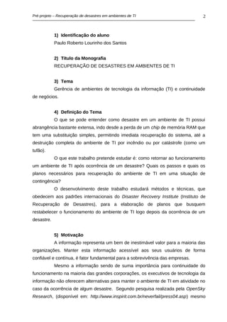 Pré-projeto – Recuperação de desastres em ambientes de TI                        2



            1) Identificação do aluno
            Paulo Roberto Lourinho dos Santos


            2) Título da Monografia
            RECUPERAÇÃO DE DESASTRES EM AMBIENTES DE TI


            3) Tema
            Gerência de ambientes de tecnologia da informação (TI) e continuidade
de negócios.


            4) Definição do Tema
            O que se pode entender como desastre em um ambiente de TI possui
abrangência bastante extensa, indo desde a perda de um chip de memória RAM que
tem uma substituição simples, permitindo imediata recuperação do sistema, até a
destruição completa do ambiente de TI por incêndio ou por catástrofe (como um
tufão).
            O que este trabalho pretende estudar é: como retornar ao funcionamento
um ambiente de TI após ocorrência de um desastre? Quais os passos e quais os
planos necessários para recuperação do ambiente de TI em uma situação de
contingência?
            O desenvolvimento deste trabalho estudará métodos e técnicas, que
obedecem aos padrões internacionais do Disaster Recovery Institute (Instituto de
Recuperação de Desastres), para a elaboração de planos que busquem
restabelecer o funcionamento do ambiente de TI logo depois da ocorrência de um
desastre.


            5) Motivação
            A informação representa um bem de inestimável valor para a maioria das
organizações. Manter esta informação acessível aos seus usuários de forma
confiável e contínua, é fator fundamental para a sobrevivência das empresas.
            Mesmo a informação sendo de suma importância para continuidade do
funcionamento na maioria das grandes corporações, os executivos de tecnologia da
informação não oferecem alternativas para manter o ambiente de TI em atividade no
caso da ocorrência de algum desastre. Segundo pesquisa realizada pela OpenSky
Research, (disponível em: http://www.inspirit.com.br/neverfail/press04.asp) mesmo
 