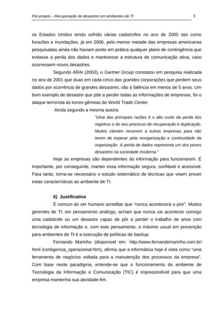Pré-projeto – Recuperação de desastres em ambientes de TI                             3



os Estados Unidos tendo sofrido várias catástrofes no ano de 2005 tais como
furacões e inundações, já em 2006, pelo menos metade das empresas americanas
pesquisadas ainda não haviam posto em prática qualquer plano de contingência que
evitasse a perda dos dados e mantivesse a estrutura de comunicação ativa, caso
ocorressem novos desastres.
           Segundo ARAI (2003), o Gartner Group constatou em pesquisa realizada
no ano de 2001 que duas em cada cinco das grandes corporações que perdem seus
dados por ocorrência de grandes desastres, vão à falência em menos de 5 anos. Um
bom exemplo de desastre que põe a perder todas as informações de empresas, foi o
ataque terrorista às torres gêmeas do World Trade Center.
            Ainda segundo a mesma autora:
                                   “Uma das principais razões é o alto custo da perda dos
                                   registros e do seu processo de recuperação e duplicação.
                                   Muitos clientes recorrem a outras empresas para não
                                   terem de esperar pela reorganização e continuidade da
                                   organização. A perda de dados representa um dos piores
                                   desastres na sociedade moderna.”
           Hoje as empresas são dependentes da informação para funcionarem. É
importante, por conseguinte, manter essa informação segura, confiável e acessível.
Para tanto, torna-se necessário o estudo sistemático de técnicas que visem prover
estas características ao ambiente de TI.


           6) Justificativa
           É comum do ser humano acreditar que “nunca acontecerá o pior”. Muitos
gerentes de TI, em pensamento análogo, acham que nunca vai acontecer consigo
uma catástrofe ou um desastre capaz de pôr a perder o trabalho de anos com
tecnologia de informação e, com este pensamento, o máximo usual em prevenção
para ambientes de TI é a execução de políticas de backup.
           Fernando Marinho (disponível em: http://www.fernandomarinho.com.br/
html /contigencia_operacional.htm), afirma que a informática hoje é vista como “uma
ferramenta de negócios voltada para a manutenção dos processos da empresa”.
Com base neste paradigma, entende-se que o funcionamento do ambiente de
Tecnologia da Informação e Comunicação (TIC) é imprescindível para que uma
empresa mantenha sua atividade-fim.
 