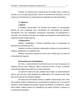Pré-projeto – Recuperação de desastres em ambientes de TI                    4



           Portanto, é necessário que os gestores de TIC estejam aptos a manter os
serviços no ar tão logo seja possível, mesmo na ocorrência de desastres, a fim de
manter em funcionamento as corporações que dependem de suas informações.


           7) Objetivos
           7.1)Geral
           Concatenar conhecimento nos assuntos que tangem às necessidades
efetivas de uma corporação para manutenção da continuidade de negócios,
conseguindo com isto sistematizar mecanismos necessários ao planejamento e
execução, com eficiência e eficácia, de métodos que assegurem a permanência dos
negócios de determinada empresa.
           7.2)Específicos
           Estudar metodologias e técnicas específicas para a recuperação de
desastres em ambientes de TIC;
           Analisar as normas referentes à elaboração de planos de continuidade de
negócios, adaptando-as à realidade local;
           Elaborar documentos capazes de servir como modelo para um plano de
continuidade de negócios.


           8) Procedimentos metodológicos
           De início, o desenvolvimento do tema dar-se-á, por meio da pesquisa de
materiais técnicos para referência. Dada a carência de livros na área, a pesquisa
será fundamentada essencialmente em sítios da Internet.
           O estudo do material técnico coletado dará origem ao desenvolvimento
teórico, que será uma visão detalhada da problemática e do “estado da arte” tanto
das normas quanto das soluções adotadas.
           De posse das informações teóricas e padrões internacionais, bem como
das melhores práticas cotidianas para manutenção de ambientes de TI em caso de
desastres, serão tabulados documentos capazes de analisar um ambiente e, a partir
desta análise, elaborar planos de contingência que sejam eficientes e eficazes na
recuperação de desastres.
 