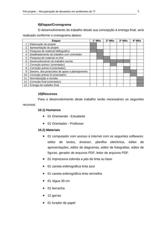 Pré-projeto – Recuperação de desastres em ambientes de TI                                      5



            9)Etapas/Cronograma
            O desenvolvimento do trabalho desde sua concepção à entrega final, será
realizado conforme o cronograma abaixo:
                         Etapas                        1º Mês      2º Mês    3º Mês     4º Mês
 1   Elaboração do projeto
 2   Apresentação do projeto
 3   Pesquisa de material bibliográfico
 4   Detalhadamento do trabalho com orientador
 5   Pesquisa de material on-line
 6   Desenvolvimento do trabalho escrito
 7   Correção prévia I (orientador)
 8   Correção prévia II (orientador)
 9   Desenv. dos protocolos de apoio e planejamento
10   Correção prévia III (orientador)
11   Normatização e revisão
12   Correção final (orientador)
13   Entrega do trabalho final


            10)Recursos
            Para o desenvolvimento deste trabalho serão necessários os seguintes
recursos:
            10.1) Humanos
               • 01 Orientando - Estudante
               • 01 Orientador - Professor
            10.2) Materiais
               • 01 computador com acesso à internet com os seguintes softwares:
                   editor   de    textos,   browser,        planilha   eletrônica,    editor       de
                   apresentações, editor de diagramas, editor de fotografias, editor de
                   figuras, gerador de arquivos PDF, leitor de arquivos PDF.
               • 01 impressora colorida a jato de tinta ou laser
               • 01 caneta esferográfica tinta azul
               • 01 caneta esferográfica tinta vermelha
               • 01 régua 30 cm
               • 01 borracha
               • 12 garras
               • 01 furador de papel
 