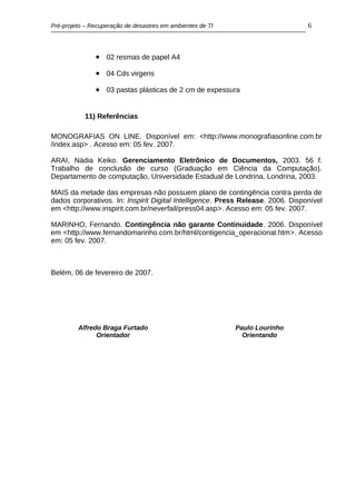 Pré-projeto – Recuperação de desastres em ambientes de TI                        6



               • 02 resmas de papel A4
               • 04 Cds virgens
               • 03 pastas plásticas de 2 cm de expessura


           11) Referências

MONOGRAFIAS ON LINE. Disponível em: <http://www.monografiasonline.com.br
/index.asp> . Acesso em: 05 fev. 2007.

ARAI, Nádia Keiko. Gerenciamento Eletrônico de Documentos, 2003. 56 f.
Trabalho de conclusão de curso (Graduação em Ciência da Computação).
Departamento de computação, Universidade Estadual de Londrina, Londrina, 2003.

MAIS da metade das empresas não possuem plano de contingência contra perda de
dados corporativos. In: Inspirit Digital Intelligence. Press Release. 2006. Disponível
em <http://www.inspirit.com.br/neverfail/press04.asp>. Acesso em: 05 fev. 2007.

MARINHO, Fernando. Contingência não garante Continuidade. 2006. Disponível
em <http://www.fernandomarinho.com.br/html/contigencia_operacional.htm>. Acesso
em: 05 fev. 2007.



Belém, 06 de fevereiro de 2007.




         Alfredo Braga Furtado                              Paulo Lourinho
               Orientador                                     Orientando
 