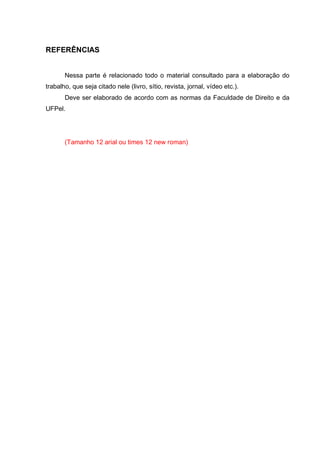 REFERÊNCIAS
Nessa parte é relacionado todo o material consultado para a elaboração do
trabalho, que seja citado nele (livro, sítio, revista, jornal, vídeo etc.).
Deve ser elaborado de acordo com as normas da Faculdade de Direito e da
UFPel.
(Tamanho 12 arial ou times 12 new roman)
 