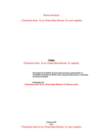 Nome do aluno
(Tamanho Arial 14 ou Times New Roman 14, sem negrito)
TEMA
(Tamanho Arial 14 ou Times New Roman 14, negrito)
Pré-projeto de Trabalho de Conclusão de Curso apresentado na
Faculdade de Direito da UFPel como requisito básico para a conclusão
do Curso de Direito.
Orientador (a):
(Tamanho arial 10 ou Times New Roman 11/ Recuo 4 cm)
Pelotas-RS
Ano
(Tamanho Arial 12 ou Times New Roman 12, sem negrito)
 