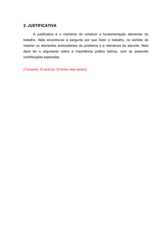2. JUSTIFICATIVA
A justificativa é o momento de construir a fundamentação elementar do
trabalho. Nela encontra-se a pergunta por que fazer o trabalho, no sentido de
mostrar os elementos antecedentes do problema e a relevância do assunto. Nela
deve ter o argumento sobre a importância prático teórica, com as possíveis
contribuições esperadas.
(Tamanho 12 arial ou 12 times new roman)
 