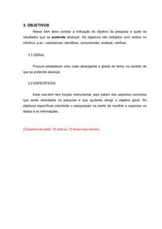 3. OBJETIVOS
Nesse item deve constar a indicação do objetivo da pesquisa e quais os
resultados que se pretende alcançar. Os objetivos são redigidos com verbos no
infinitivo, p.ex.: caracterizar, identificar, compreender, analisar, verificar.
3.1 GERAL
Procura estabelecer uma visão abrangente e global do tema, no sentido do
que se pretende alcançar.
3.2 ESPECÍFICOS
Esse sub-item tem função instrumental, pois tratam dos aspectos concretos
que serão abordados na pesquisa e que ajudarão atingir o objetivo geral. Os
objetivos específicos orientarão o pesquisador na tarefa de recolher e organizar os
dados e as informações.
(Tamanho do texto: 12 arial ou 12 times new roman)
 