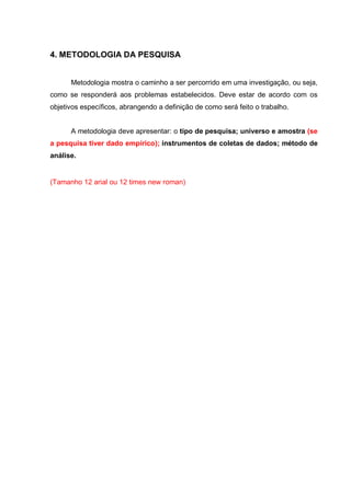 4. METODOLOGIA DA PESQUISA
Metodologia mostra o caminho a ser percorrido em uma investigação, ou seja,
como se responderá aos problemas estabelecidos. Deve estar de acordo com os
objetivos específicos, abrangendo a definição de como será feito o trabalho.
A metodologia deve apresentar: o tipo de pesquisa; universo e amostra (se
a pesquisa tiver dado empírico); instrumentos de coletas de dados; método de
análise.
(Tamanho 12 arial ou 12 times new roman)
 