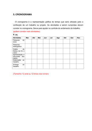 5. CRONOGRAMA
O cronograma é a representação gráfica do tempo que será utilizado para a
confecção de um trabalho ou projeto. As atividades a serem cumpridas devem
constar no cronograma. Serve para ajudar no controle do andamento do trabalho.
(podem constar mais atividades)
P. ex.
Atividades Mar Abr Mai Jun Jul Ago Set Out Nov
Pesquisa do
tema
Pesquisa
bibliográfica
Coleta de
Dados (se for o
caso)
Apresentação e
discussão dos
dados
Elaboração do
trabalho
Entrega do
trabalho
(Tamanho 12 arial ou 12 times new roman)
 