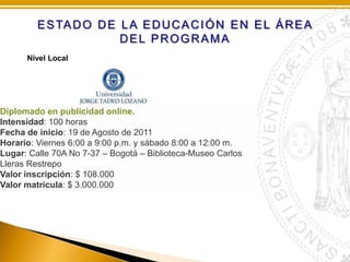 E S TA D O D E L A E D U C A C I Ó N E N E L Á R E A
DEL PROGRAMA
Nivel Local

Diplomado en publicidad online.
Intensidad: 100 horas
Fecha de inicio: 19 de Agosto de 2011
Horario: Viernes 6:00 a 9:00 p.m. y sábado 8:00 a 12:00 m.
Lugar: Calle 70A No 7-37 – Bogotá – Biblioteca-Museo Carlos
Lleras Restrepo
Valor inscripción: $ 108.000
Valor matricula: $ 3.000.000

 
