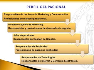 P E R F I L O C U PAC I O N A L
Responsables de las áreas de Marketing y Comunicación.
Profesionales de marketing relacional.
Directores y jefes de Marketing.
Responsables y profesionales de desarrollo de negocio.
Jefes de producto.
Responsables de Gestión de Clientes.
Responsables de Publicidad.
Profesionales de agencias publicidad.
Responsables de Tecnologías.
Responsables de Internet y Comercio Electrónico.

 