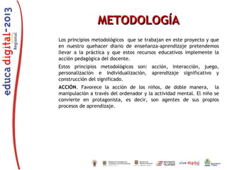 METODOLOGÍA
Los principios metodológicos que se trabajan en este proyecto y que
en nuestro quehacer diario de enseñanza-aprendizaje pretendemos
llevar a la práctica y que estos recursos educativos implemente la
acción pedagógica del docente.
Estos principios metodológicos son: acción, interacción, juego,
personalización e Individualización, aprendizaje significativo y
construcción del significado.
ACCIÓN. Favorece la acción de los niños, de doble manera, la
manipulación a través del ordenador y la actividad mental. El niño se
convierte en protagonista, es decir, son agentes de sus propios
procesos de aprendizaje.

 