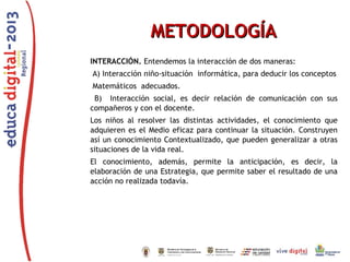 METODOLOGÍA
INTERACCIÓN. Entendemos la interacción de dos maneras:
A) Interacción niño-situación informática, para deducir los conceptos
Matemáticos adecuados.
B) Interacción social, es decir relación de comunicación con sus
compañeros y con el docente.
Los niños al resolver las distintas actividades, el conocimiento que
adquieren es el Medio eficaz para continuar la situación. Construyen
así un conocimiento Contextualizado, que pueden generalizar a otras
situaciones de la vida real.
El conocimiento, además, permite la anticipación, es decir, la
elaboración de una Estrategia, que permite saber el resultado de una
acción no realizada todavía.

 