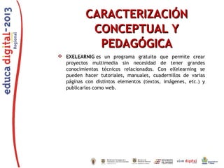 CARACTERIZACIÓN
CONCEPTUAL Y
PEDAGÓGICA
 EXELEARNIG es un programa gratuito que permite crear
proyectos multimedia sin necesidad de tener grandes
conocimientos técnicos relacionados. Con eXelearning se
pueden hacer tutoriales, manuales, cuadernillos de varias
páginas con distintos elementos (textos, imágenes, etc.) y
publicarlos como web.

 