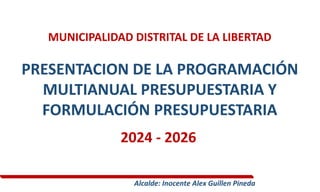 MUNICIPALIDAD DISTRITAL DE LA LIBERTAD
PRESENTACION DE LA PROGRAMACIÓN
MULTIANUAL PRESUPUESTARIA Y
FORMULACIÓN PRESUPUESTARIA
2024 - 2026
Alcalde: Inocente Alex Guillen Pineda
 