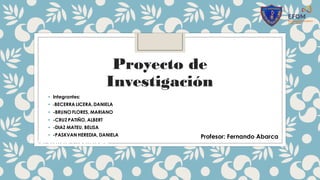 Proyecto de
Investigación
• Integrantes:
• -BECERRA LICERA,DANIELA
• -BRUNO FLORES, MARIANO
• -CRUZ PATIÑO, ALBERT
• -DIAZ MATEU, BELISA
• -PASKVAN HEREDIA, DANIELA
Área: Ciencia y Tecnología
Profesor: Fernando Abarca
 