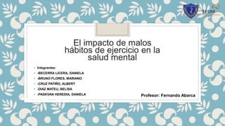 El impacto de malos
hábitos de ejercicio en la
salud mental
• Integrantes:
• -BECERRA LICERA, DANIELA
• -BRUNO FLORES, MARIANO
• -CRUZ PATIÑO, ALBERT
• -DIAZ MATEU, BELISA
• -PASKVAN HEREDIA, DANIELA
Área: Ciencia y Tecnología
Profesor: Fernando Abarca
 