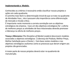 Implementando o Modelo .

Conhecidos os critérios é necessário então classificar nossos projetos e
ações em cada quadrante.
O caminho mais fácil é a determinação inicial do que se trata no quadrante
de Atividades Foco , isto é possuem alta importância como diferenciação
de mercado e missão crítica .
É importante neste momento a correta correlação com os objetivos
estratégicos da empresa. Caso um dos objetivos estratégicos for a oferta
de melhores preços as atividades de foco relacionadas deverão promover
a liderança na oferta de melhores preços .

Treacy e Wiersema (The Discipline of Market Leaders) descrevem modelos
associados a objetivos estratégicos ( Liderança de Produto, Melhor Preço,
Melhor Satisfação para o Cliente ). Com base nestes modelos e nos
objetivos estratégicos avaliamos como os processos que deram origem aos
projetos são gerenciados.

A maior parte de nossos projetos deverá estar no quadrante de
manutenção.
 