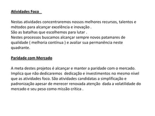 Atividades Foco

Nestas atividades concentraremos nossos melhores recursos, talentos e
métodos para alcançar excelência e inovação .
São as batalhas que escolhemos para lutar .
Nestes processos buscamos alcançar sempre novos patamares de
qualidade ( melhoria contínua ) e avaliar sua permanência neste
quadrante.

Paridade com Mercado

A meta destes projetos é alcançar e manter a paridade com o mercado.
Implica que não dedicaremos dedicação e investimentos no mesmo nível
que as atividades foco. São atividades candidatas a simplificação e
padronização apesar de merecer renovada atenção dada a volatilidade do
mercado e seu peso como missão crítica .
 