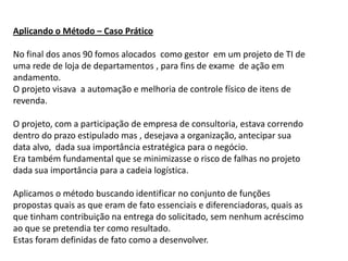 Aplicando o Método – Caso Prático

No final dos anos 90 fomos alocados como gestor em um projeto de TI de
uma rede de loja de departamentos , para fins de exame de ação em
andamento.
O projeto visava a automação e melhoria de controle físico de itens de
revenda.

O projeto, com a participação de empresa de consultoria, estava correndo
dentro do prazo estipulado mas , desejava a organização, antecipar sua
data alvo, dada sua importância estratégica para o negócio.
Era também fundamental que se minimizasse o risco de falhas no projeto
dada sua importância para a cadeia logística.

Aplicamos o método buscando identificar no conjunto de funções
propostas quais as que eram de fato essenciais e diferenciadoras, quais as
que tinham contribuição na entrega do solicitado, sem nenhum acréscimo
ao que se pretendia ter como resultado.
Estas foram definidas de fato como a desenvolver.
 