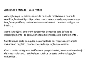 Aplicando o Método – Caso Prático

As funções que definimos como de paridade motivaram a busca de
reutilização de códigos já prontos, com o acréscimo de pequenas novas
funções específicas, cortando o desenvolvimento de novos códigos por
inteiro ;

Aquelas funções que eram acréscimos pensados pela equipe de
desenvolvimento da consultoria foram eliminadas do planejamento .

Substituímos parte da equipe da consultoria por recursos com ampla
vivência no negócio , conhecedores da operação da empresa

Com o novo cronograma verificamos que podíamos , mesmo com o desejo
de prazo mais curto , estabelecer roteiros de teste de homologação
exaustivos .
 