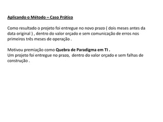 Aplicando o Método – Caso Prático

Como resultado o projeto foi entregue no novo prazo ( dois meses antes da
data original ) , dentro do valor orçado e sem comunicação de erros nos
primeiros três meses de operação .

Motivou premiação como Quebra de Paradigma em TI .
Um projeto foi entregue no prazo, dentro do valor orçado e sem falhas de
construção .
 