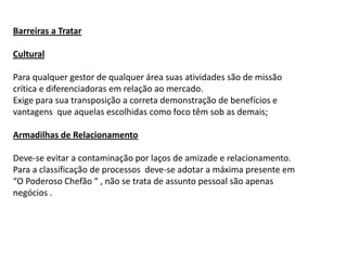 Barreiras a Tratar

Cultural

Para qualquer gestor de qualquer área suas atividades são de missão
crítica e diferenciadoras em relação ao mercado.
Exige para sua transposição a correta demonstração de benefícios e
vantagens que aquelas escolhidas como foco têm sob as demais;

Armadilhas de Relacionamento

Deve-se evitar a contaminação por laços de amizade e relacionamento.
Para a classificação de processos deve-se adotar a máxima presente em
“O Poderoso Chefão “ , não se trata de assunto pessoal são apenas
negócios .
 