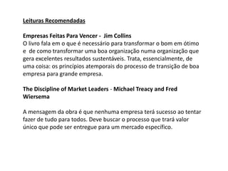 Leituras Recomendadas

Empresas Feitas Para Vencer - Jim Collins
O livro fala em o que é necessário para transformar o bom em ótimo
e de como transformar uma boa organização numa organização que
gera excelentes resultados sustentáveis. Trata, essencialmente, de
uma coisa: os princípios atemporais do processo de transição de boa
empresa para grande empresa.

The Discipline of Market Leaders - Michael Treacy and Fred
Wiersema

A mensagem da obra é que nenhuma empresa terá sucesso ao tentar
fazer de tudo para todos. Deve buscar o processo que trará valor
único que pode ser entregue para um mercado específico.
 