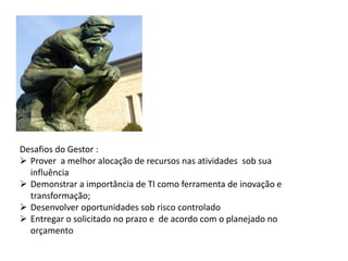 Desafios do Gestor :
 Prover a melhor alocação de recursos nas atividades sob sua
  influência
 Demonstrar a importância de TI como ferramenta de inovação e
  transformação;
 Desenvolver oportunidades sob risco controlado
 Entregar o solicitado no prazo e de acordo com o planejado no
  orçamento
 