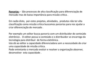 Parcerias – São processos de alta classificação para diferenciação de
mercado mas de baixa importância para missão crítica .

Em razão disto, por estes projetos, atividades, produtos não ter alta
classificação como missão crítica buscamos parcerias para nos ajudar a
criar diferenciação de mercado .

Por exemplo um editor busca parceria com um distribuidor de conteúdo
eletrônico . O editor possui o conteúdo e o distribuidor se encarrega da
tecnologia para distribuir de forma eletrônica .
Isto dá ao editor a capacidade diferenciadora sem a necessidade de criar
uma capacidade de missão crítica.
Pode entretanto o mercado evoluir e resolver a organização absorver,
desenvolver esta capacidade .
 